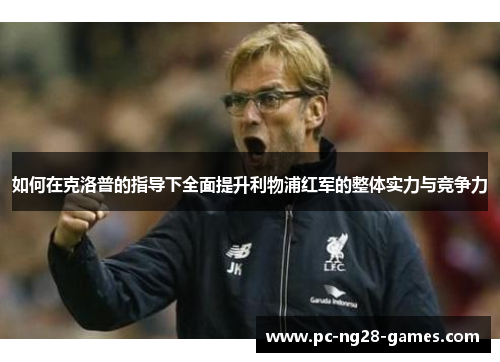 如何在克洛普的指导下全面提升利物浦红军的整体实力与竞争力 如何在克洛普的指导下全面提升利物浦红军的整体实力与竞争力
