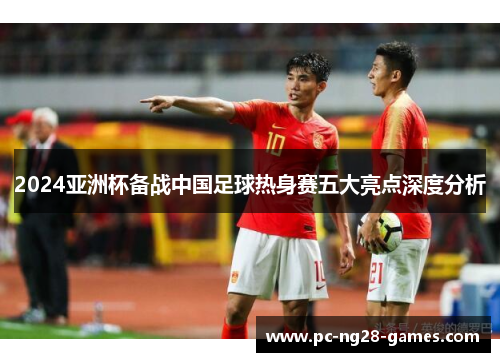 2024亚洲杯备战中国足球热身赛五大亮点深度分析