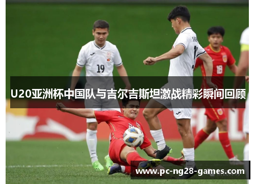 U20亚洲杯中国队与吉尔吉斯坦激战精彩瞬间回顾 U20亚洲杯中国队与吉尔吉斯坦激战精彩瞬间回顾