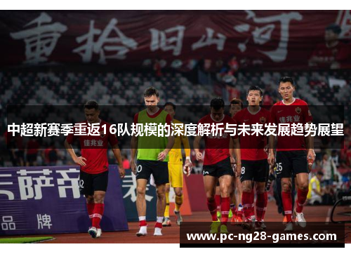 中超新赛季重返16队规模的深度解析与未来发展趋势展望 中超新赛季重返16队规模的深度解析与未来发展趋势展望
