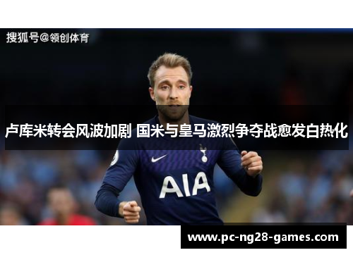卢库米转会风波加剧 国米与皇马激烈争夺战愈发白热化 卢库米转会风波加剧 国米与皇马激烈争夺战愈发白热化