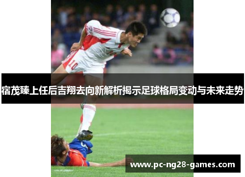 宿茂臻上任后吉翔去向新解析揭示足球格局变动与未来走势 宿茂臻上任后吉翔去向新解析揭示足球格局变动与未来走势