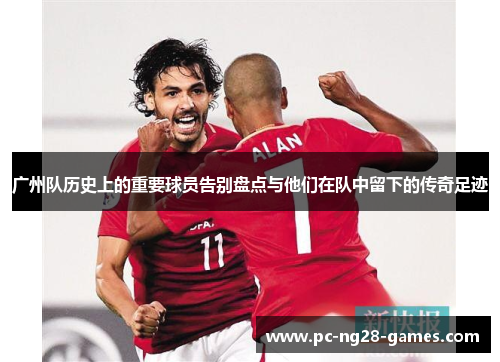 广州队历史上的重要球员告别盘点与他们在队中留下的传奇足迹 广州队历史上的重要球员告别盘点与他们在队中留下的传奇足迹