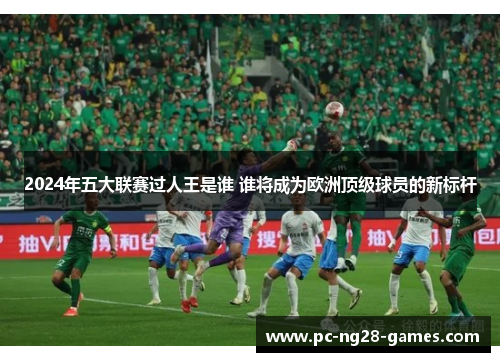 2024年五大联赛过人王是谁 谁将成为欧洲顶级球员的新标杆 2024年五大联赛过人王是谁 谁将成为欧洲顶级球员的新标杆