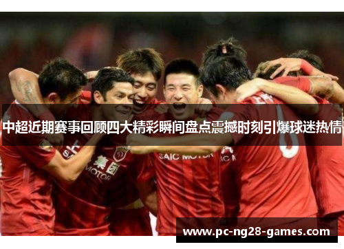 中超近期赛事回顾四大精彩瞬间盘点震撼时刻引爆球迷热情