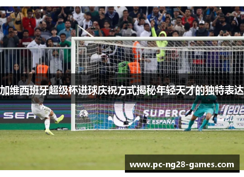 加维西班牙超级杯进球庆祝方式揭秘年轻天才的独特表达 加维西班牙超级杯进球庆祝方式揭秘年轻天才的独特表达
