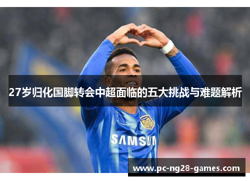 27岁归化国脚转会中超面临的五大挑战与难题解析
