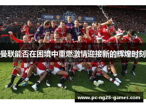 曼联能否在困境中重燃激情迎接新的辉煌时刻
