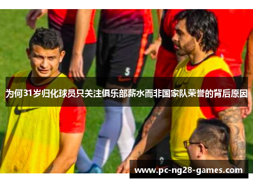 为何31岁归化球员只关注俱乐部薪水而非国家队荣誉的背后原因
