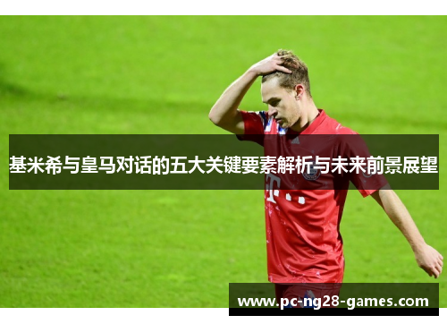 基米希与皇马对话的五大关键要素解析与未来前景展望 基米希与皇马对话的五大关键要素解析与未来前景展望