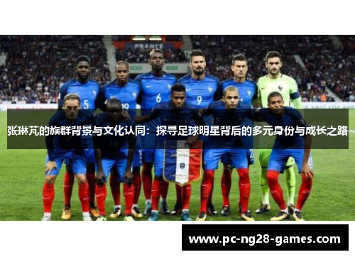 张琳芃的族群背景与文化认同:探寻足球明星背后的多元身份与成长之路 张琳芃的族群背景与文化认同:探寻足球明星背后的多元身份与成长之路