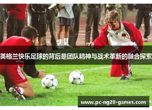 英格兰快乐足球的背后是团队精神与战术革新的融合探索