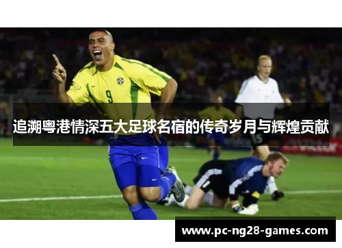 追溯粤港情深五大足球名宿的传奇岁月与辉煌贡献