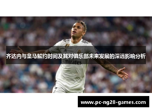 齐达内与皇马解约时间及其对俱乐部未来发展的深远影响分析