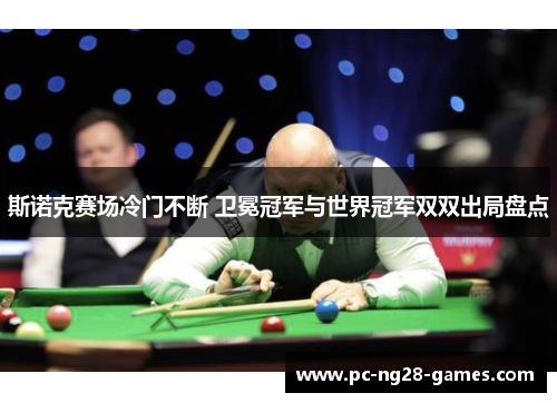 斯诺克赛场冷门不断 卫冕冠军与世界冠军双双出局盘点 斯诺克赛场冷门不断 卫冕冠军与世界冠军双双出局盘点