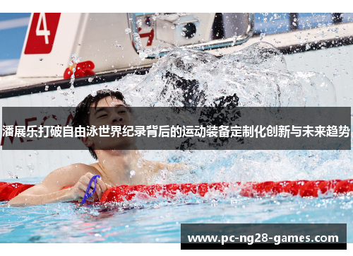 潘展乐打破自由泳世界纪录背后的运动装备定制化创新与未来趋势 潘展乐打破自由泳世界纪录背后的运动装备定制化创新与未来趋势