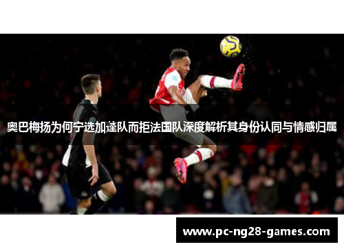 奥巴梅扬为何宁选加蓬队而拒法国队深度解析其身份认同与情感归属