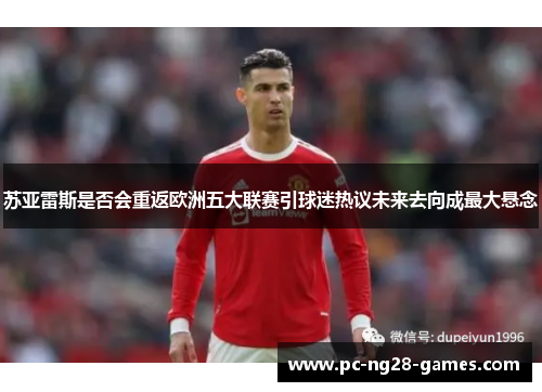 苏亚雷斯是否会重返欧洲五大联赛引球迷热议未来去向成最大悬念