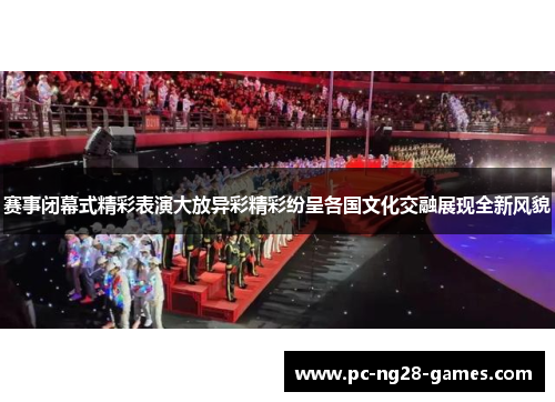 赛事闭幕式精彩表演大放异彩精彩纷呈各国文化交融展现全新风貌 赛事闭幕式精彩表演大放异彩精彩纷呈各国文化交融展现全新风貌