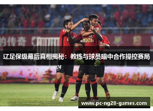 辽足保级幕后真相揭秘:教练与球员暗中合作操控赛局 辽足保级幕后真相揭秘:教练与球员暗中合作操控赛局