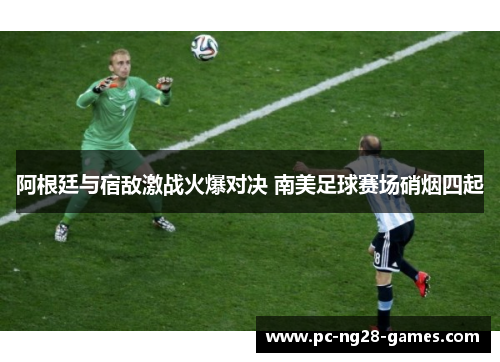 阿根廷与宿敌激战火爆对决 南美足球赛场硝烟四起 阿根廷与宿敌激战火爆对决 南美足球赛场硝烟四起
