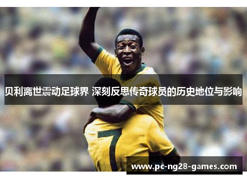 贝利离世震动足球界 深刻反思传奇球员的历史地位与影响