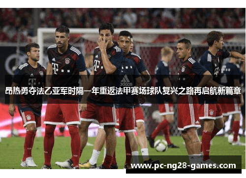 昂热勇夺法乙亚军时隔一年重返法甲赛场球队复兴之路再启航新篇章