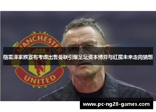 格雷泽家族宣布考虑出售曼联引爆足坛资本博弈与红魔未来走向猜想